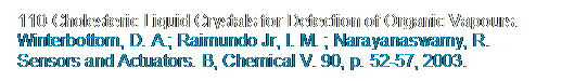 Caixa de texto: 110-Cholesteric Liquid Crystals for Detection of Organic Vapours.
Winterbottom, D. A.; Raimundo Jr, I. M. ; Narayanaswamy, R.  
Sensors and Actuators. B, Chemical V. 90, p. 52-57, 2003.
