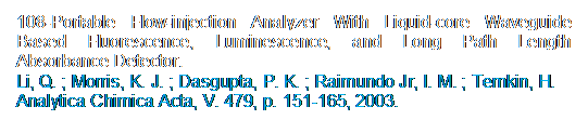 Caixa de texto: 108-Portable Flow-injection Analyzer With Liquid-core Waveguide Based Fluorescence, Luminescence, and Long Path Length Absorbance Detector. 
Li, Q. ; Morris, K. J. ; Dasgupta, P. K. ; Raimundo Jr, I. M. ; Temkin, H.
Analytica Chimica Acta, V. 479, p. 151-165, 2003.
