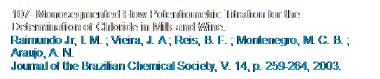 Caixa de texto: 107- Monosegmented Flow Potentiometric Titration for the Determination of Chloride in Milk and Wine. 
Raimundo Jr, I. M. ; Vieira, J. A ; Reis, B. F. ; Montenegro, M. C. B. ; Araujo, A. N. 
Journal of the Brazilian Chemical Society, V. 14, p. 259-264, 2003.
