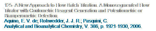 Caixa de texto: 125- A New Approach to Flow-Batch Titration. A Monosegmented Flow Titrator with Coulometric Reagent Generation and Potentiometric or Biamperometric Detection.
Aquino, E. V. de; Rohwedder, J. J. R.; Pasquini, C. 
Analytical and Bioanalytical Chemistry, V. 386, p. 1921-1930, 2006.
