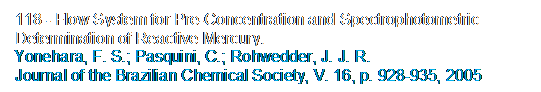 Caixa de texto: 118 - Flow System for Pre-Concentration and Spectrophotometric Determination of Reactive Mercury. 
Yonehara, F. S.; Pasquini, C.; Rohwedder, J. J. R. 
Journal of the Brazilian Chemical Society, V. 16, p. 928-935, 2005

