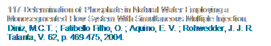 Caixa de texto: 117-Determination of Phosphate in Natural Water Employing a Monosegmented Flow System With Simultaneous Multiple Injection. Diniz, M.C.T. ; Fatibello Filho, O. ; Aquino, E. V. ; Rohwedder, J. J. R. Talanta, V. 62, p. 469-475, 2004.