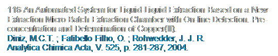 Caixa de texto: 116-An Automated System for Liquid-Liquid Extraction Based on a New Extraction Micro Batch Extraction Chamber with On-line Detection. Pre-concentration and Determination of Copper(II).
Diniz, M.C.T. ; Fatibello Filho, O. ; Rohwedder, J. J. R.
Analytica Chimica Acta, V. 525, p. 281-287, 2004.
