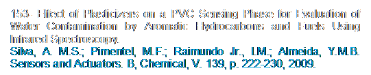 Caixa de texto: 153- Effect of Plasticizers on a PVC Sensing Phase for Evaluation of Water Contamination by Aromatic Hydrocarbons and Fuels Using Infrared Spectroscopy.
Silva, A. M.S.; Pimentel, M.F.; Raimundo Jr., I.M.; Almeida, Y.M.B. Sensors and Actuators. B, Chemical, V. 139, p. 222-230, 2009.
