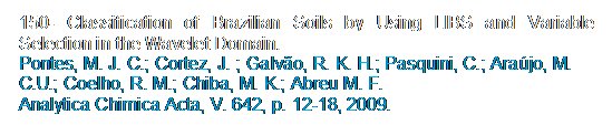 Caixa de texto: 150- Classification of Brazilian Soils by Using LIBS and Variable Selection in the Wavelet Domain.
Pontes, M. J. C.; Cortez, J. ; Galvo, R. K. H.; Pasquini, C.; Arajo, M. C.U.; Coelho, R. M.; Chiba, M. K.; Abreu M. F. 
Analytica Chimica Acta, V. 642, p. 12-18, 2009.
